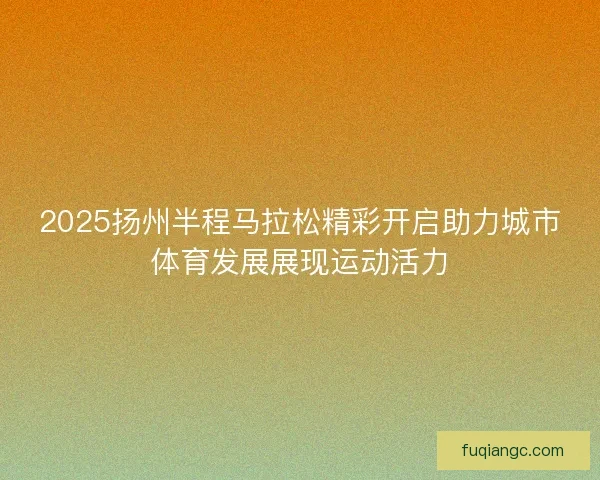 2025扬州半程马拉松精彩开启助力城市体育发展展现运动活力 2025扬州半程马拉松精彩开启助力城市体育发展展现运动活力