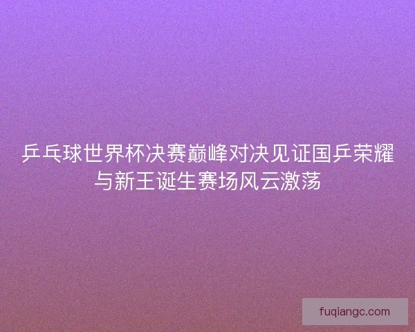 乒乓球世界杯决赛巅峰对决见证国乒荣耀与新王诞生赛场风云激荡