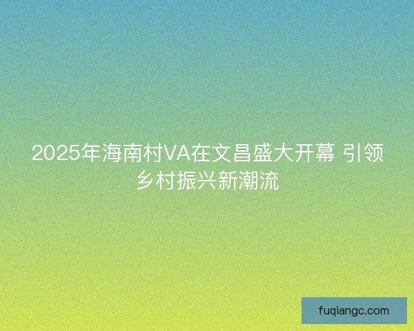 2025年海南村VA在文昌盛大开幕 引领乡村振兴新潮流