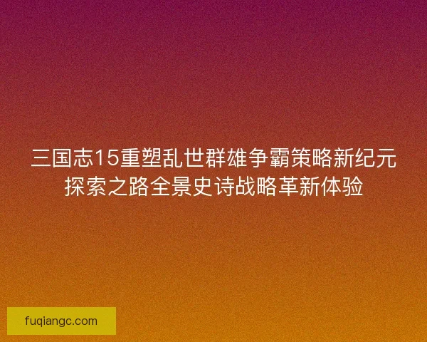 三国志15重塑乱世群雄争霸策略新纪元探索之路全景史诗战略革新体验