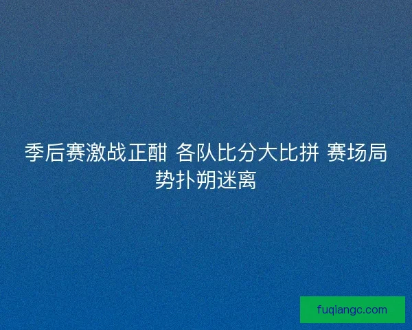 季后赛激战正酣 各队比分大比拼 赛场局势扑朔迷离 季后赛激战正酣 各队比分大比拼 赛场局势扑朔迷离