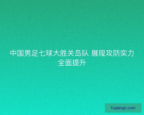 中国男足七球大胜关岛队 展现攻防实力全面提升 中国男足七球大胜关岛队 展现攻防实力全面提升