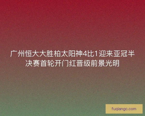 广州恒大大胜柏太阳神4比1迎来亚冠半决赛首轮开门红晋级前景光明