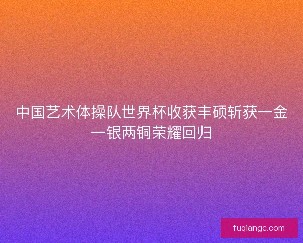 中国艺术体操队世界杯收获丰硕斩获一金一银两铜荣耀回归 中国艺术体操队世界杯收获丰硕斩获一金一银两铜荣耀回归