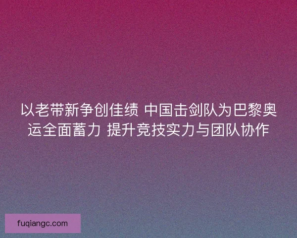 以老带新争创佳绩 中国击剑队为巴黎奥运全面蓄力 提升竞技实力与团队协作