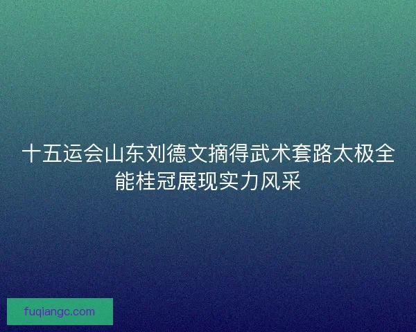 十五运会山东刘德文摘得武术套路太极全能桂冠展现实力风采 十五运会山东刘德文摘得武术套路太极全能桂冠展现实力风采
