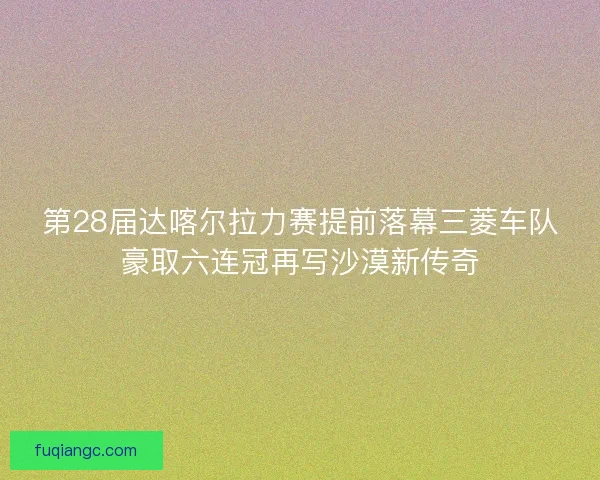 第28届达喀尔拉力赛提前落幕三菱车队豪取六连冠再写沙漠新传奇 第28届达喀尔拉力赛提前落幕三菱车队豪取六连冠再写沙漠新传奇