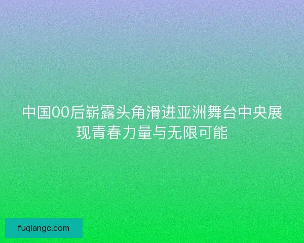 中国00后崭露头角滑进亚洲舞台中央展现青春力量与无限可能