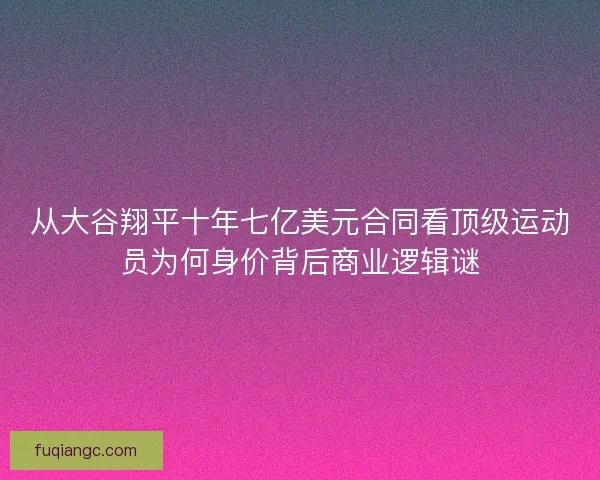 从大谷翔平十年七亿美元合同看顶级运动员为何身价背后商业逻辑谜