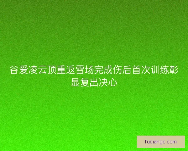 谷爱凌云顶重返雪场完成伤后首次训练彰显复出决心 谷爱凌云顶重返雪场完成伤后首次训练彰显复出决心